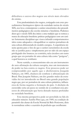 Cadernos PENESB • 8



dificultava o acesso dos negros aos níveis mais elevados
do ensino.
       Esta predominância dos negros, conjugada com estes pro-
cedimentos hierárquicos típicos da sociedade racista do século
XIX, nos leva a reinterpretar o caráter etnocêntrico dos procedi-
mentos pedagógicos das escolas mineiras e brasileiras. Podemos
dizer que o século XIX deu início a uma tradição que se tornou a
marca da educação brasileira: práticas pedagógicas com um cará-
ter fortemente disciplinar que visava infundir comportamentos
tidos como adequados e desqualificar os sujeitos portadores de
uma cultura diferenciada do modelo europeu. A experiência mi-
neira aponta para o fato de que o caráter eurocêntrico da escola
não se justifica pura e simplesmente por ter sido ela um espaço
privilegiado dos brancos; ao contrário, nela circulava um outro
grupo que era portador de uma cultura tida como “perigosa”,
a qual buscava-se combater.
       Neste sentido, o etnocentrismo não era um instrumento
de auto-afirmação da cultura européia, mas um instrumento
de poder na luta contra os negros. Este processo pode ser
compreendido por aquilo que o abolicionista Joaquim
Nabuco, em 1883, chamava de combate à africanização do
Brasil. Para Joaquim Nabuco, um dos grandes males da escra-
vidão foi ter introduzido no Brasil uma grande população
negra que, por ser portadora de uma cultura primitiva, influen-
ciou de for ma negativa a formação do país. A abolição da
escravidão seria um passo no sentido de se combater esse pro-
cesso de africanização que havia deixado marcas profundas
na sociedade brasileira.
       Esta mesma perspectiva pode ser percebida na fala do
educador mineiro Aurélio Pires que, em 1909, na condição de
paraninfo das alunas da Escola Normal de Belo Horizonte, dizia
às normalistas sobre o exercício da profissão que escolheram:


92
 