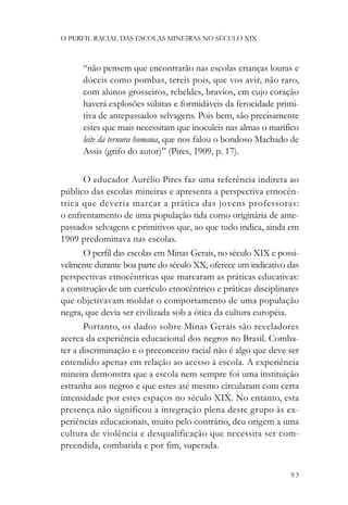 O PERFIL RACIAL DAS ESCOLAS MINEIRAS NO SÉCULO XIX



      “não pensem que encontrarão nas escolas crianças louras e
      dóceis como pombas, tereis pois, que vos avir, não raro,
      com alunos grosseiros, rebeldes, bravios, em cujo coração
      haverá explosões súbitas e formidáveis da ferocidade primi-
      tiva de antepassados selvagens. Pois bem, são precisamente
      estes que mais necessitam que inoculeis nas almas o marífico
      leite da ternura humana, que nos falou o bondoso Machado de
      Assis (grifo do autor)” (Pires, 1909, p. 17).

       O educador Aurélio Pires faz uma referência indireta ao
público das escolas mineiras e apresenta a perspectiva etnocên-
trica que deveria marcar a prática das jovens professoras:
o enfrentamento de uma população tida como originária de ante-
passados selvagens e primitivos que, ao que tudo indica, ainda em
1909 predominava nas escolas.
       O perfil das escolas em Minas Gerais, no século XIX e possi-
velmente durante boa parte do século XX, oferece um indicativo das
perspectivas etnocêntricas que marcaram as práticas educativas:
a construção de um currículo etnocêntrico e práticas disciplinares
que objetivavam moldar o comportamento de uma população
negra, que devia ser civilizada sob a ótica da cultura européia.
       Portanto, os dados sobre Minas Gerais são reveladores
acerca da experiência educacional dos negros no Brasil. Comba-
ter a discriminação e o preconceito racial não é algo que deve ser
entendido apenas em relação ao acesso à escola. A experiência
mineira demonstra que a escola nem sempre foi uma instituição
estranha aos negros e que estes até mesmo circularam com certa
intensidade por estes espaços no século XIX. No entanto, esta
presença não significou a integração plena deste grupo às ex-
periências educacionais, muito pelo contrário, deu origem a uma
cultura de violência e desqualificação que necessita ser com-
preendida, combatida e por fim, superada.


                                                                93
 