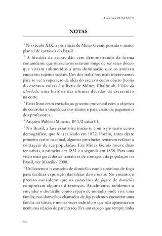 Cadernos PENESB • 8



                           NOTAS

1
   No século XIX, a província de Minas Gerais possuía o maior
plantel de escravos do Brasil.
 2
   A história da escravidão vem demonstrando de for ma
contundente que os escravos estavam longe de ser seres dóceis
que viviam submetidos a uma dominação que os anulava
enquanto sujeitos sociais. Um dos trabalhos mais interessantes
para se ver a superação da idéia do escravo como objeto (teoria
do escravo-coisa) é o livro de Sidney Chalhoub Visões da
liberdade: uma história das últimas décadas da escravidão
na corte.
 3
   Estas listas eram enviadas ao governo provincial com o objetivo
de controlar a freqüência dos alunos e para efeito de pagamento
dos professores.
 4
   Arquivo Público Mineiro, IP 3/2 caixa 01.
5
  No Brasil, a fase estatística inicia-se com o primeiro censo
demográfico, que foi realizado em 1872. Porém, antes deste
primeiro censo nacional, algumas províncias tentaram realizar a
contagem de sua população. Em Minas Gerais houve duas
tentativas, a primeira em 1831 e a segunda em 1838. Para uma
visão mais geral destas tentativas de contagem da população no
Brasil, ver Marcílio, 2000.
6
  Utilizaremos o conceito de domicílio como sinônimo de fogo
para facilitar exposição das idéias deste texto. No entanto, é
preciso considerar que os conceitos de fogo e de domicílio
comportam algumas diferenças. Atualmente, tendemos a
entender o domicílio como espaço de moradia onde vive uma
família; nos domicílios chamados de fogo podemos encontrar uma
família ou várias, e muitas vezes indivíduos que não aparentavam
nenhuma relação de parentesco. Era um espaço que sempre tinha


94
 