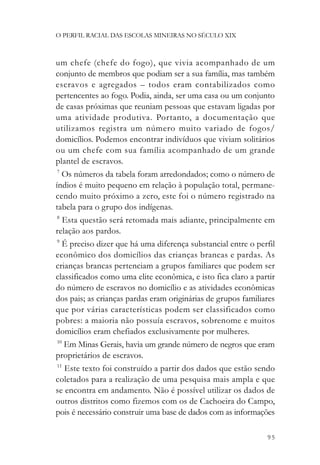O PERFIL RACIAL DAS ESCOLAS MINEIRAS NO SÉCULO XIX



um chefe (chefe do fogo), que vivia acompanhado de um
conjunto de membros que podiam ser a sua família, mas também
escravos e agregados – todos eram contabilizados como
pertencentes ao fogo. Podia, ainda, ser uma casa ou um conjunto
de casas próximas que reuniam pessoas que estavam ligadas por
uma atividade produtiva. Portanto, a documentação que
utilizamos registra um número muito variado de fogos/
domicílios. Podemos encontrar indivíduos que viviam solitários
ou um chefe com sua família acompanhado de um grande
plantel de escravos.
 7
   Os números da tabela foram arredondados; como o número de
índios é muito pequeno em relação à população total, permane-
cendo muito próximo a zero, este foi o número registrado na
tabela para o grupo dos indígenas.
 8
    Esta questão será retomada mais adiante, principalmente em
relação aos pardos.
 9
   É preciso dizer que há uma diferença substancial entre o perfil
econômico dos domicílios das crianças brancas e pardas. As
crianças brancas pertenciam a grupos familiares que podem ser
classificados como uma elite econômica, e isto fica claro a partir
do número de escravos no domicílio e as atividades econômicas
dos pais; as crianças pardas eram originárias de grupos familiares
que por várias características podem ser classificados como
pobres: a maioria não possuía escravos, sobrenome e muitos
domicílios eram chefiados exclusivamente por mulheres.
 10
    Em Minas Gerais, havia um grande número de negros que eram
proprietários de escravos.
 11
    Este texto foi construído a partir dos dados que estão sendo
coletados para a realização de uma pesquisa mais ampla e que
se encontra em andamento. Não é possível utilizar os dados de
outros distritos como fizemos com os de Cachoeira do Campo,
pois é necessário construir uma base de dados com as informações

                                                               95
 