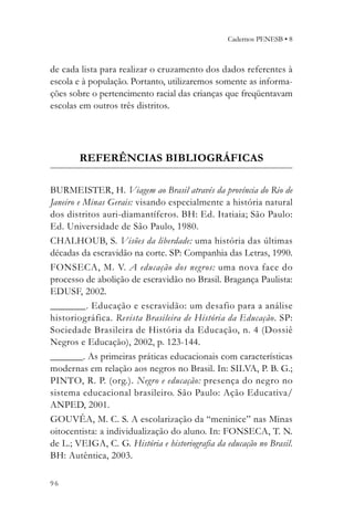 Cadernos PENESB • 8



de cada lista para realizar o cruzamento dos dados referentes à
escola e à população. Portanto, utilizaremos somente as informa-
ções sobre o pertencimento racial das crianças que freqüentavam
escolas em outros três distritos.




        REFERÊNCIAS BIBLIOGRÁFICAS

BURMEISTER, H. Viagem ao Brasil através da província do Rio de
Janeiro e Minas Gerais: visando especialmente a história natural
dos distritos auri-diamantíferos. BH: Ed. Itatiaia; São Paulo:
Ed. Universidade de São Paulo, 1980.
CHALHOUB, S. Visões da liberdade: uma história das últimas
décadas da escravidão na corte. SP: Companhia das Letras, 1990.
FONSECA, M. V. A educação dos negros: uma nova face do
processo de abolição de escravidão no Brasil. Bragança Paulista:
EDUSF, 2002.
_________. Educação e escravidão: um desafio para a análise
historiográfica. Revista Brasileira de História da Educação. SP:
Sociedade Brasileira de História da Educação, n. 4 (Dossiê
Negros e Educação), 2002, p. 123-144.
_________. As primeiras práticas educacionais com características
modernas em relação aos negros no Brasil. In: SILVA, P. B. G.;
PINTO, R. P. (org.). Negro e educação: presença do negro no
sistema educacional brasileiro. São Paulo: Ação Educativa/
ANPED, 2001.
GOUVÊA, M. C. S. A escolarização da “meninice” nas Minas
oitocentista: a individualização do aluno. In: FONSECA, T. N.
de L.; VEIGA, C. G. História e historiografia da educação no Brasil.
BH: Autêntica, 2003.

96
 