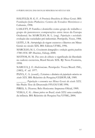 O PERFIL RACIAL DAS ESCOLAS MINEIRAS NO SÉCULO XIX



HALFELD, H. G. F. A Província Brasileira de Minas Gerais. BH:
Fundação João Pinheiro: Centro de Estudos Históricos e
Culturais, 1998.
LASLETT, P. Família e domicílio como grupo de trabalho e
grupo de parentesco: comparações entre áreas da Europa
Ocidental. In: MARCÍLIO, M. L. (org). População e sociedade:
evolução das sociedades pré-industriais. Petrópolis, Vozes, 1984.
LEITE, I. B. Antropologia da viagem: escravos e libertos em Minas
Gerais no século XIX. BH: Editota UFMG, 1996.
MARCILIO, M. L. Crescimento demográfico e evolução agrária paulista
1700-1836. SP: Hucitec, Edusp, 2000.
MATTOS, H. M. Das cores do silêncio: o significado da liberdade
no sudeste escravista, Brasil Século XIX. RJ: Nova Fronteira,
1998.
NABUCO, J. O Abolicionismo. Petrópolis: Vozes/Brasil: INL,
(1883), 4o. ed. 1977.
PAIVA, C. A. (coord.). Estrutura e dinâmica da população mineira no
século XIX. BH: Relatório de Pesquisa/CEDEPLAR, 1989.
________. População e economia nas Minas Gerais do século XIX.
São Paulo: Tese de Doutorado FFLCH/USP, 1996.
PIRES, A. Discursos. Belo Horizonte: Imprensa Oficial, 1909.
VEIGA, C. G. Alunos pobres no Brasil, século XIX: uma condição
da infância. BH: Relatório de Pesquisa Fae/UFMG, 2004.




                                                                97
 
