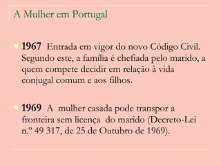 A Mulher em Portugal 1967   Entrada em vigor do novo Código Civil. Segundo este, a família é chefiada pelo marido, a quem compete decidir em relação à vida conjugal comum e aos filhos.  1969   A  mulher casada pode transpor a fronteira sem licença  do marido (Decreto-Lei n.º 49 317, de 25 de Outubro de 1969).  