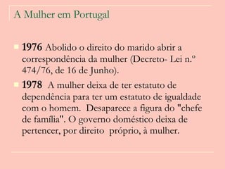 A Mulher em Portugal 1976  Abolido o direito do marido abrir a correspondência da mulher (Decreto- Lei n.º 474/76, de 16 de Junho).     1978  A mulher deixa de ter estatuto de dependência para ter um estatuto de igualdade com o homem.  Desaparece a figura do "chefe de família". O governo doméstico deixa de pertencer, por direito  próprio, à mulher.  