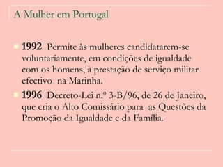 A Mulher em Portugal 1992   Permite às mulheres candidatarem-se voluntariamente, em condições de igualdade com os homens, à prestação de serviço militar efectivo  na Marinha. 1996   Decreto-Lei n.º 3-B/96, de 26 de Janeiro, que cria o Alto Comissário para  as Questões da Promoção da Igualdade e da Família.  