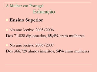 A Mulher em Portugal   Educação Ensino Superior   No ano lectivo 2005/2006 Dos 71.828 diplomados,  65,4%  eram mulheres.  No ano lectivo 2006/2007 Dos 366.729 alunos inscritos,  54%  eram mulheres  