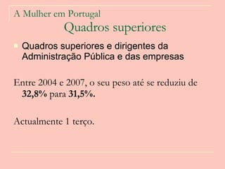 A Mulher em Portugal   Quadros superiores Quadros superiores e dirigentes da Administração Pública e das empresas  Entre 2004 e 2007, o seu peso até se reduziu de  32,8%  para  31,5%.   Actualmente 1 terço.  