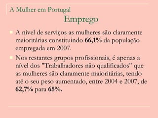 A Mulher em Portugal   Emprego A nível de serviços as mulheres são claramente maioritárias constituindo  66,1%  da população empregada em 2007.  Nos restantes grupos profissionais, é apenas a nível dos "Trabalhadores não qualificados" que as mulheres são claramente maioritárias, tendo até o seu peso aumentado, entre 2004 e 2007, de  62,7%  para  65%.  