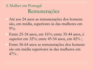 A Mulher em Portugal   Remunerações Até aos 24 anos as remunerações dos homens são, em média, superiores às das mulheres em 9%;  Entre 25-34 anos, em 16%; entre 35-44 anos, é superior em 32%; entre 45-54 anos, em 42% ;  Entre 56-64 anos as remunerações dos homens são em média superiores às das mulheres em 47% .   