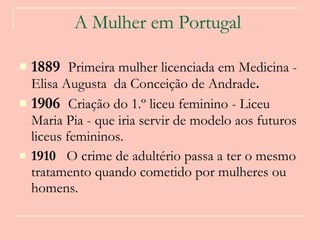 A Mulher em Portugal   1889  Primeira mulher licenciada em Medicina - Elisa Augusta  da Conceição de Andrade .  1906  Criação do 1.º liceu feminino - Liceu Maria Pia - que iria servir de modelo aos futuros liceus femininos.   1910  O crime de adultério passa a ter o mesmo tratamento quando cometido por mulheres ou homens.  