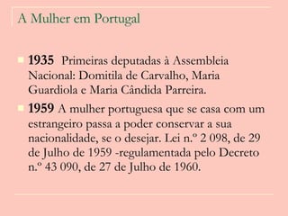A Mulher em Portugal 1935  Primeiras deputadas à Assembleia Nacional: Domitila de Carvalho, Maria Guardiola e Maria Cândida Parreira.   1959  A mulher portuguesa que se casa com um estrangeiro passa a poder conservar a sua nacionalidade, se o desejar. Lei n.º 2 098, de 29 de Julho de 1959 -regulamentada pelo Decreto n.º 43 090, de 27 de Julho de 1960.  