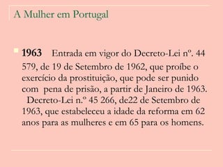 A Mulher em Portugal 1963   Entrada em vigor do Decreto-Lei nº. 44 579, de 19 de Setembro de 1962, que proíbe o exercício da prostituição, que pode ser punido com  pena de prisão, a partir de Janeiro de 1963.   Decreto-Lei n.º 45 266, de22 de Setembro de 1963, que estabeleceu a idade da reforma em 62 anos para as mulheres e em 65 para os homens.   