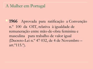 A Mulher em Portugal 1966   Aprovada  para  ratificação  a Convenção n.º  100  da  OIT, relativa  à igualdade de remuneração entre mão-de-obra feminina e masculina  para trabalho de valor igual (Decreto-Lei n.º 47 032, de 4 de Novembro – art.º115.º).   