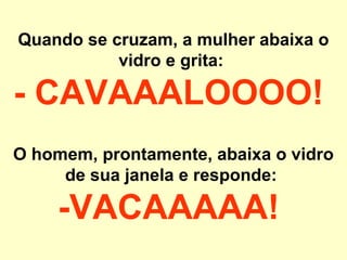 Quando se cruzam, a mulher abaixa o
           vidro e grita:

- CAVAAALOOOO!
O homem, prontamente, abaixa o vidro
     de sua janela e responde:

     -VACAAAAA!
 
