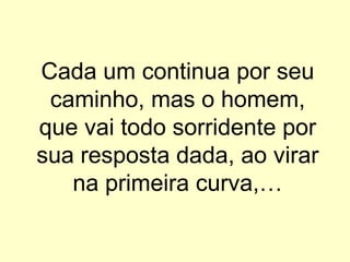 Cada um continua por seu
 caminho, mas o homem,
que vai todo sorridente por
sua resposta dada, ao virar
   na primeira curva,…
 