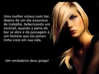 Uma mulher estava num bar, depois de um dia exaustivo de trabalho, bebericando um cocktail, quando a porta do bar se abre e dá passagem à um homem que ela jamais tinha visto em sua vida. Um verdadeiro deus grego! 