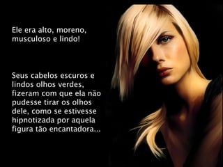 Ele era alto, moreno, musculoso e lindo! Seus cabelos escuros e lindos olhos verdes, fizeram com que ela não pudesse tirar os olhos dele, como se estivesse hipnotizada por aquela figura tão encantadora... 