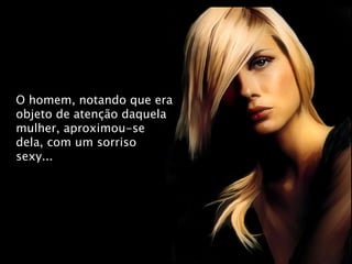 O homem, notando que era objeto de atenção daquela mulher, aproximou-se dela, com um sorriso sexy... 