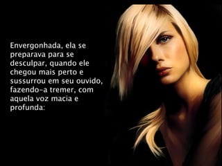 Envergonhada, ela se preparava para se desculpar, quando ele chegou mais perto e sussurrou em seu ouvido, fazendo-a tremer, com aquela voz macia e profunda: 