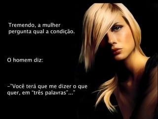 Tremendo, a mulher pergunta qual a condição. O homem diz: -”Você terá que me dizer o que quer, em “três palavras”...” 