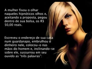 A mulher fixou o olhar naqueles hipnóticos olhos e, aceitando a proposta, pegou dentro de sua bolsa, os R$ 50,00 reais. Escreveu o endereço de sua casa num guardanapo, embrulhou o dinheiro nele, colocou-o nas mãos do homem e, inclinando-se sobre ele, sussurrou em seu ouvido as “três palavras”: 