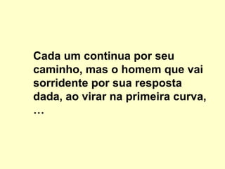 Cada um continua por seu
caminho, mas o homem que vai
sorridente por sua resposta
dada, ao virar na primeira curva,
…
 
