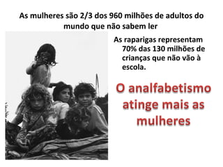 As mulheres são 2/3 dos 960 milhões de adultos do mundo que não sabem ler  As raparigas representam 70% das 130 milhões de crianças que não vão à escola. 