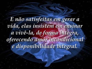 E não satisfeitas em gerar a vida, elas insistem em ensinar a vivê-la, de forma íntegra, oferecendo amor incondicional e disponibilidade integral. 