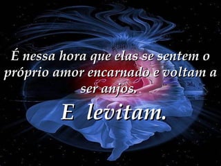 É nessa hora que elas se sentem o próprio amor encarnado e voltam a ser anjos.  E  levitam. 