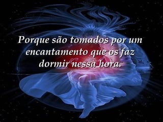 Porque são tomados por um encantamento que os faz dormir nessa hora. 