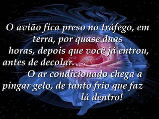 O avião fica preso no tráfego, em terra, por quase duas  horas, depois que você já entrou, antes de decolar.  O ar condicionado chega a pingar gelo, de tanto frio que faz  lá dentro! 