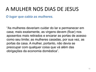 A MULHER NOS DIAS DE JESUS
10
O lugar que cabia as mulheres.
“As mulheres deveriam cuidar do lar e permanecer em
casa; mais exatamente, as virgens devem (ficar) nos
aposentos mais retirados e encarar as portas de acesso
como seu limite; as mulheres casadas, por sua vez, as
portas da casa. A mulher, portanto, não devia se
preocupar com qualquer coisa que vá além das
obrigações da economia doméstica”.
 
