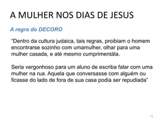 A MULHER NOS DIAS DE JESUS
12
A regra do DECORO
“Dentro da cultura judaica, tais regras, proibiam o homem
encontrarse sozinho com umamulher, olhar para uma
mulher casada, e até mesmo cumprimentála.
Seria vergonhoso para um aluno de escriba falar com uma
mulher na rua. Aquela que conversasse com alguém ou
ficasse do lado de fora de sua casa podia ser repudiada”
 