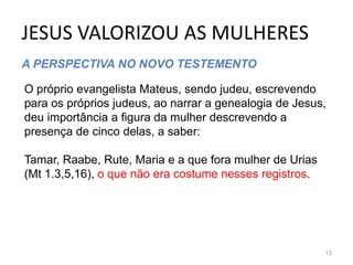 JESUS VALORIZOU AS MULHERES
13
A PERSPECTIVA NO NOVO TESTEMENTO
O próprio evangelista Mateus, sendo judeu, escrevendo
para os próprios judeus, ao narrar a genealogia de Jesus,
deu importância a figura da mulher descrevendo a
presença de cinco delas, a saber:
Tamar, Raabe, Rute, Maria e a que fora mulher de Urias
(Mt 1.3,5,16), o que não era costume nesses registros.
 