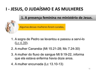 I - JESUS, O JUDAÍSMO E AS MULHERES
16
1. A presença feminina no ministério de Jesus.
1. A sogra de Pedro se levantou e passou a servi-lo
(Lc 4.39).
2. A mulher Cananéia (Mt 15.21-28; Mc 7.24-30)
3. A mulher do fluxo de sangue Mt 9:19-22, informa
que ela estava enferma havia doze anos.
4. A mulher encurvada (Lc 13.10-13)
 