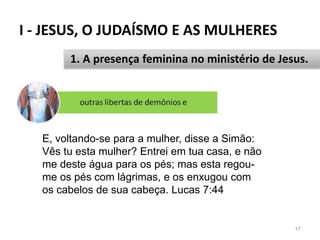 I - JESUS, O JUDAÍSMO E AS MULHERES
17
1. A presença feminina no ministério de Jesus.
E, voltando-se para a mulher, disse a Simão:
Vês tu esta mulher? Entrei em tua casa, e não
me deste água para os pés; mas esta regou-
me os pés com lágrimas, e os enxugou com
os cabelos de sua cabeça. Lucas 7:44
 