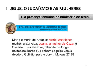 I - JESUS, O JUDAÍSMO E AS MULHERES
18
1. A presença feminina no ministério de Jesus.
Marta e Maria de Betânia; Maria Madalena;
mulher encurvada; Joana, a mulher de Cuza, e
Suzana. E estavam ali, olhando de longe,
muitas mulheres que tinham seguido Jesus
desde a Galiléia, para o servir; Mateus 27:55
 