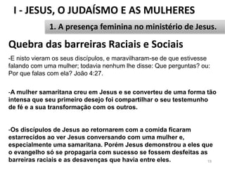 I - JESUS, O JUDAÍSMO E AS MULHERES
19
1. A presença feminina no ministério de Jesus.
-E nisto vieram os seus discípulos, e maravilharam-se de que estivesse
falando com uma mulher; todavia nenhum lhe disse: Que perguntas? ou:
Por que falas com ela? João 4:27.
-A mulher samaritana creu em Jesus e se converteu de uma forma tão
intensa que seu primeiro desejo foi compartilhar o seu testemunho
de fé e a sua transformação com os outros.
-Os discípulos de Jesus ao retornarem com a comida ficaram
estarrecidos ao ver Jesus conversando com uma mulher e,
especialmente uma samaritana. Porém Jesus demonstrou a eles que
o evangelho só se propagaria com sucesso se fossem desfeitas as
barreiras raciais e as desavenças que havia entre eles.
Quebra das barreiras Raciais e Sociais
 