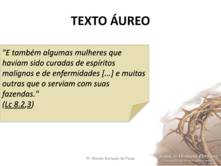 TEXTO ÁUREO
Pr. Moisés Sampaio de Paula 2
"E também algumas mulheres que
haviam sido curadas de espíritos
malignos e de enfermidades [...] e muitas
outras que o serviam com suas
fazendas."
(Lc 8.2,3)
 