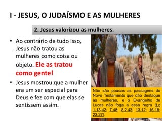 I - JESUS, O JUDAÍSMO E AS MULHERES
23
2. Jesus valorizou as mulheres.
• Ao contrário de tudo isso,
Jesus não tratou as
mulheres como coisa ou
objeto. Ele as tratou
como gente!
• Jesus mostrou que a mulher
era um ser especial para
Deus e fez com que elas se
sentissem assim.
Não são poucas as passagens do
Novo Testamento que dão destaque
às mulheres, e o Evangelho de
Lucas não foge a essa regra (Lc
1.13,42; 7.48; 8.2,43; 13.12; 16.18;
23.27).
 
