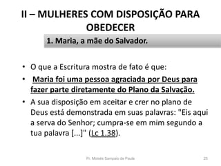 II – MULHERES COM DISPOSIÇÃO PARA
OBEDECER
• O que a Escritura mostra de fato é que:
• Maria foi uma pessoa agraciada por Deus para
fazer parte diretamente do Plano da Salvação.
• A sua disposição em aceitar e crer no plano de
Deus está demonstrada em suas palavras: "Eis aqui
a serva do Senhor; cumpra-se em mim segundo a
tua palavra [...]" (Lc 1.38).
Pr. Moisés Sampaio de Paula 25
1. Maria, a mãe do Salvador.
 