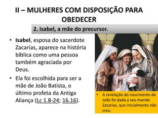 II – MULHERES COM DISPOSIÇÃO PARA
OBEDECER
• Isabel, esposa do sacerdote
Zacarias, aparece na história
bíblica como uma pessoa
também agraciada por
Deus.
• Ela foi escolhida para ser a
mãe de João Batista, o
último profeta da Antiga
Aliança (Lc 1.8-24; 16.16).
26
2. Isabel, a mãe do precursor.
• A revelação do nascimento de
João foi dada a seu marido
Zacarias, que inicialmente não
creu.
 