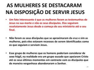 AS MULHERES SE DESTACARAM
NA DISPOSIÇÃO DE SERVIR JESUS
28
• Um fato interessante é que as mulheres foram as testemunhas de
Jesus na sua morte e não os seus discípulos. Elas seguiram
resolutamente Jesus desde o começo do seu ministério até o seu
final.
• Não foram os seus discípulos que se aproximaram da cruz e sim as
mulheres, pois eles estavam receosos de serem identificados como
os que seguiam e serviam Jesus.
• Esse grupo de mulheres que os homens poderiam considerar de
sexo frágil, na realidade era um grupo ousado que apoiaram Cristo
até os seus últimos momentos em contraste com os discípulos que
de maneira vergonhosa abandonaram o Senhor.
 