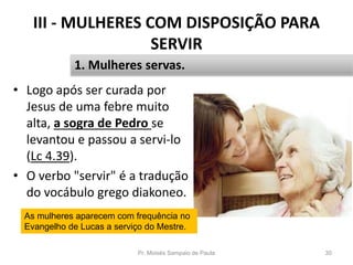 III - MULHERES COM DISPOSIÇÃO PARA
SERVIR
• Logo após ser curada por
Jesus de uma febre muito
alta, a sogra de Pedro se
levantou e passou a servi-lo
(Lc 4.39).
• O verbo "servir" é a tradução
do vocábulo grego diakoneo.
Pr. Moisés Sampaio de Paula 30
1. Mulheres servas.
As mulheres aparecem com frequência no
Evangelho de Lucas a serviço do Mestre.
 