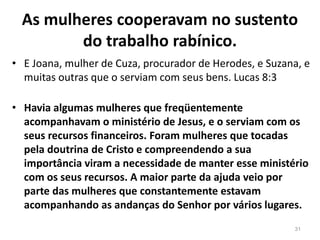 As mulheres cooperavam no sustento
do trabalho rabínico.
• E Joana, mulher de Cuza, procurador de Herodes, e Suzana, e
muitas outras que o serviam com seus bens. Lucas 8:3
• Havia algumas mulheres que freqüentemente
acompanhavam o ministério de Jesus, e o serviam com os
seus recursos financeiros. Foram mulheres que tocadas
pela doutrina de Cristo e compreendendo a sua
importância viram a necessidade de manter esse ministério
com os seus recursos. A maior parte da ajuda veio por
parte das mulheres que constantemente estavam
acompanhando as andanças do Senhor por vários lugares.
31
 