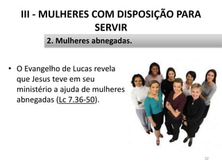 III - MULHERES COM DISPOSIÇÃO PARA
SERVIR
• O Evangelho de Lucas revela
que Jesus teve em seu
ministério a ajuda de mulheres
abnegadas (Lc 7.36-50).
32
2. Mulheres abnegadas.
 
