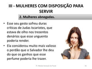III - MULHERES COM DISPOSIÇÃO PARA
SERVIR
• Esse seu gesto sofreu duras
críticas de Judas Iscariotes, que
estava de olho nos trezentos
denários que esse unguento
poderia render.
• Ela considerou muito mais valioso
o perdão que o Salvador lhe deu
do que os ganhos que esse
perfume poderia lhe trazer.
Pr. Moisés Sampaio de Paula 35
2. Mulheres abnegadas.
 