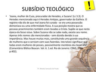 SUBSÍDIO TEOLÓGICO
Pr. Moisés Sampaio de Paula 37
• 'Joana, mulher de Cuza, procurador de Herodes, e Suzana' (Lc 3.3). O
Herodes mencionado aqui é Herodes Antipas, governador da Galileia. O
registro não diz de que mal Joana foi curada - se era uma possessão
demoníaca ou uma enfermidade física. A sua posição mostra que as
pessoas proeminentes também eram levadas a Cristo. Supõe-se que nesta
época ela fosse viúva. Sobre Suzana não se sabe nada, exceto seu nome.
Apenas três nomes são mencionados - sem dúvida devido à sua
importância. Mas houve muitas mais, constituindo uma grande sequência
de mulheres que o serviam com suas fazendas. Isto talvez signifique que
todas eram mulheres de posses, possivelmente membros da classe alta"
(Comentário Bíblico Beacon. Vol. 6. 1.ed. Rio de Janeiro: CPAD, 2006,
p.402).
 