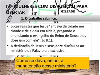 IV - MULHERES COM DISPOSIÇÃO PARA
OFERTAR
• Lucas registra que Jesus "andava de cidade em
cidade e de aldeia em aldeia, pregando e
anunciando o evangelho do Reino de Deus; e os
doze iam com ele" (Lc 8.1).
• A dedicação de Jesus e seus doze discípulos ao
ministério da Palavra era exclusiva.
Pr. Moisés Sampaio de Paula 39
1. O trabalho rabínico.
Como se dava, então, a
manutenção desse ministério?
 