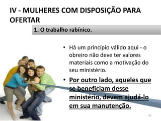 IV - MULHERES COM DISPOSIÇÃO PARA
OFERTAR
• Há um princípio válido aqui - o
obreiro não deve ter valores
materiais como a motivação do
seu ministério.
• Por outro lado, aqueles que
se beneficiam desse
ministério, devem ajudá-lo
em sua manutenção.
42
1. O trabalho rabínico.
 